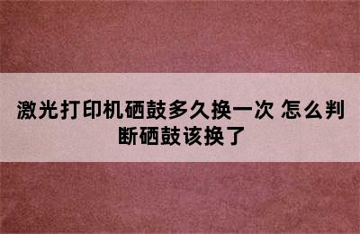 激光打印机硒鼓多久换一次 怎么判断硒鼓该换了